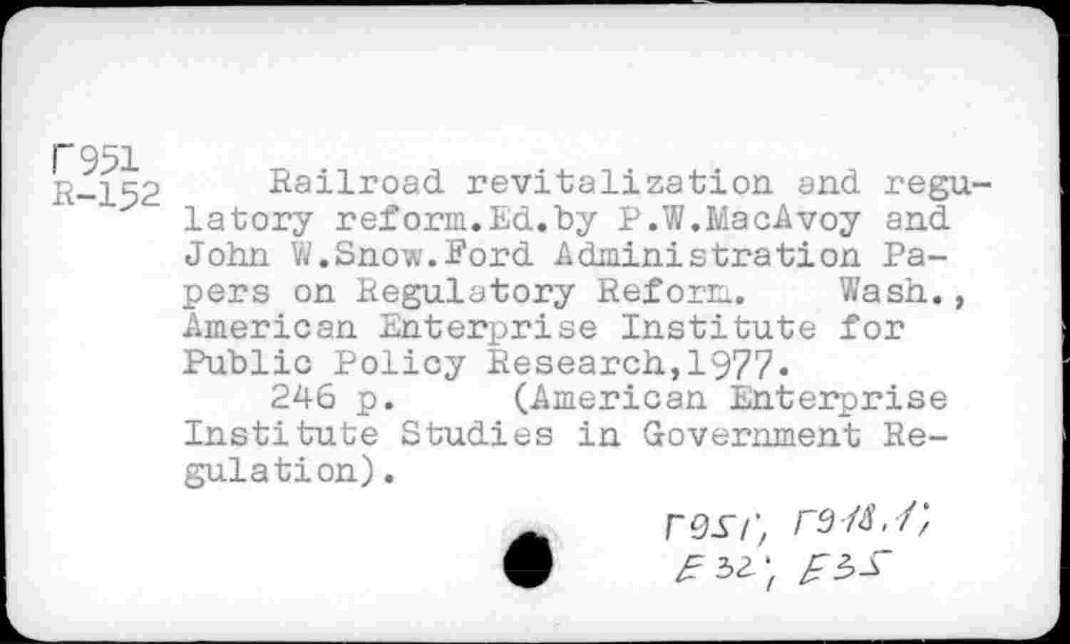 ﻿F951
R-152
Railroad revitalization and regulatory reform.Ed.by P.W.MacAvoy and John W.Snow.Ford Administration Papers on Regulatory Reform. Wash., American Enterprise Institute for Public Policy Research,1977.
246 p. (American Enterprise Institute Studies in Government Regulation) .
